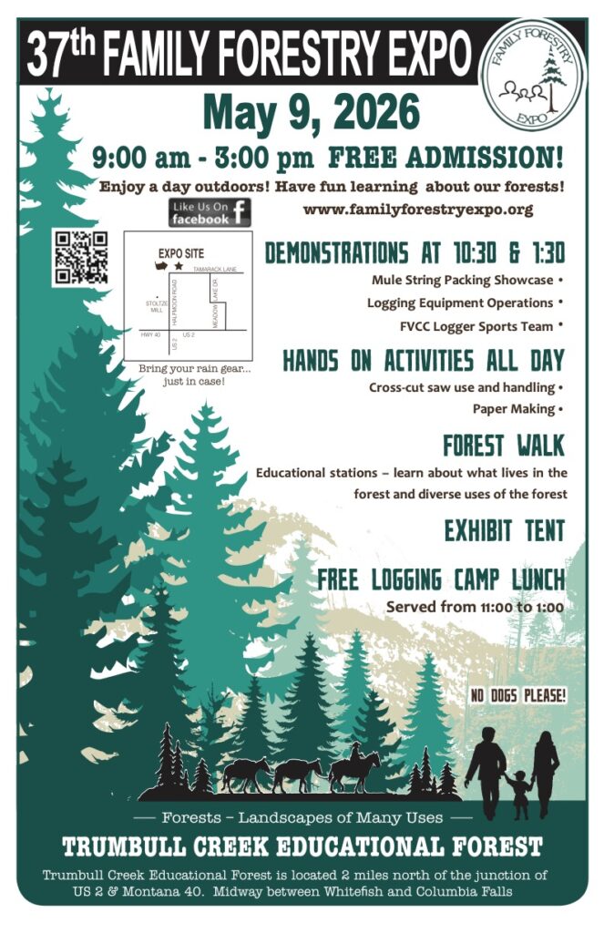 poster with 2026 expo details: 37th Family Forestry Expo, May 9, 2026, 9am-3pm free admission. Enjoy a day outdoors! Have fun learning about our forests! www.familyforestryexpo.org. Demonstrations at 10:30 & 1:30. Mule string packing showcase. Logging equipment operations. FVCC Logger Sports Team. Hands on activities all day. Cross-cut saw use and handling. Paper making. Forest Walk Educational Stations - learn about what lives in the forest and diverse uses of the forest. Exhibit tent. Free logging camp lunch served from 11 to 1. No dogs please. Forests - landscapes of many uses. Trumbull creek educational forest is located 2 miles north of the junction of US 2 & Montana 40. Midway between Whitefish and Columbia Falls. 